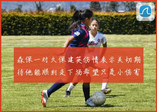 森保一对久保建英伤情表示关切期待他能顺利走下场希望只是小伤害