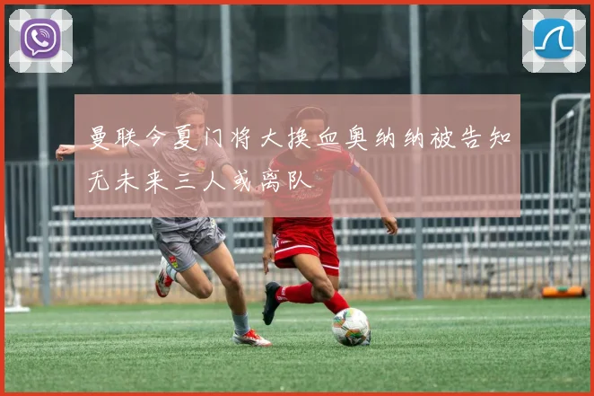 曼联今夏门将大换血奥纳纳被告知无未来三人或离队