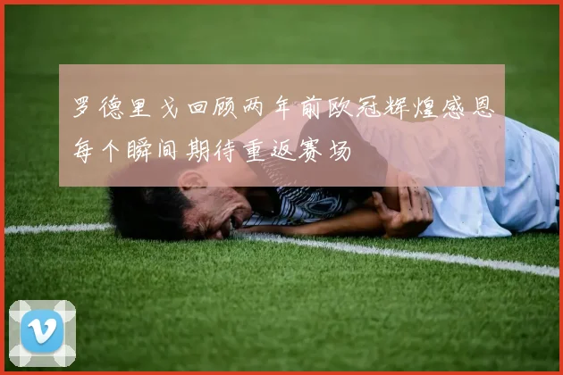 罗德里戈回顾两年前欧冠辉煌感恩每个瞬间期待重返赛场