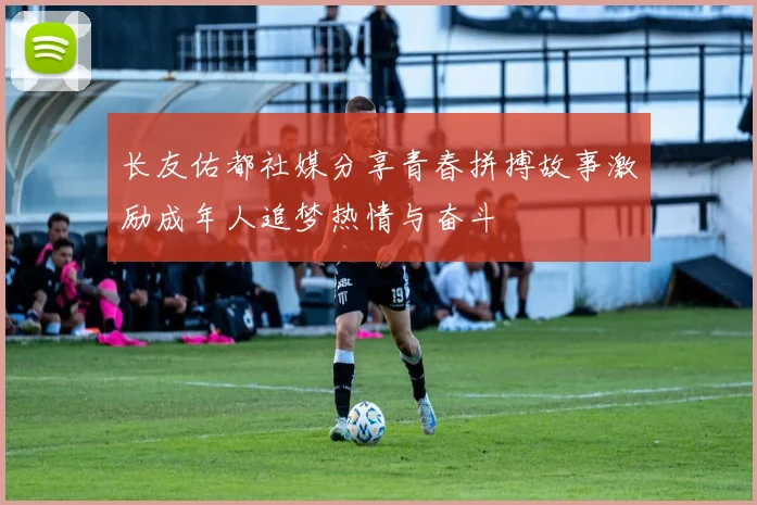 长友佑都社媒分享青春拼搏故事激励成年人追梦热情与奋斗