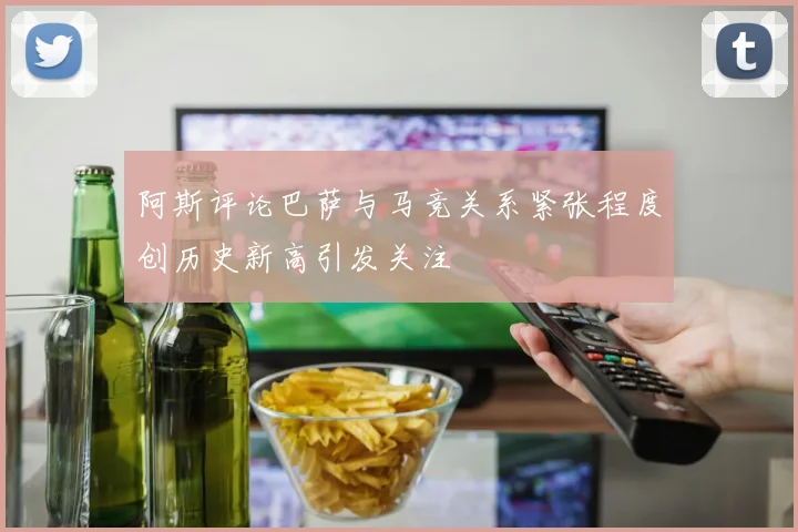 阿斯评论巴萨与马竞关系紧张程度创历史新高引发关注