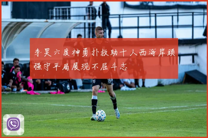 李昊六度神勇扑救助十人西海岸顽强守平局展现不屈斗志