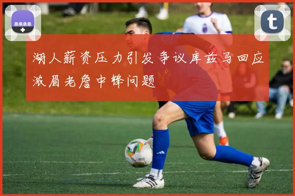 湖人薪资压力引发争议库兹马回应浓眉老詹中锋问题