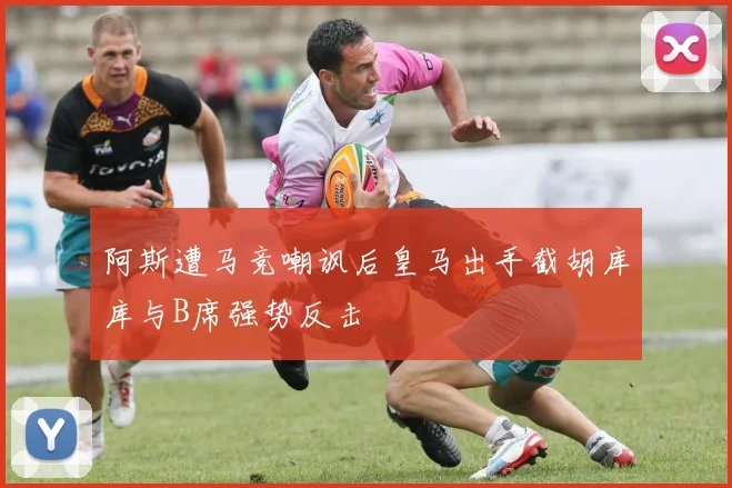 阿斯遭马竞嘲讽后皇马出手截胡库库与B席强势反击