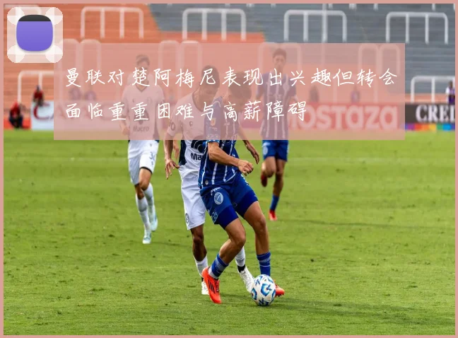 曼联对楚阿梅尼表现出兴趣但转会面临重重困难与高薪障碍