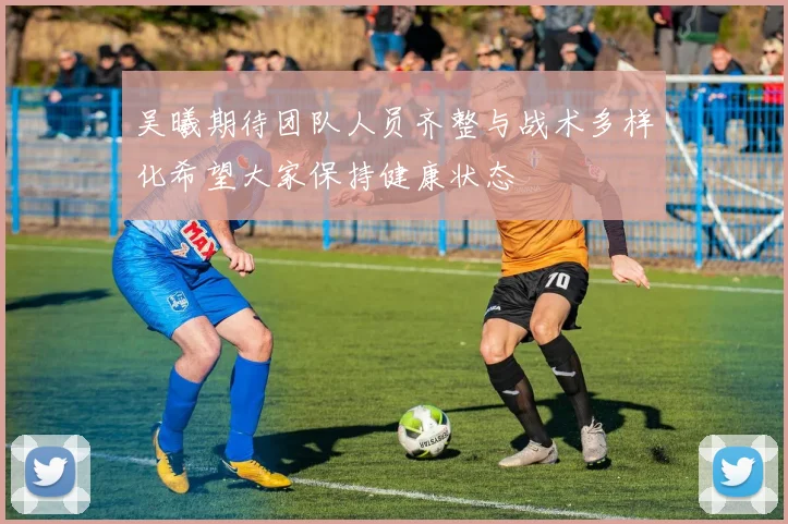 吴曦期待团队人员齐整与战术多样化希望大家保持健康状态