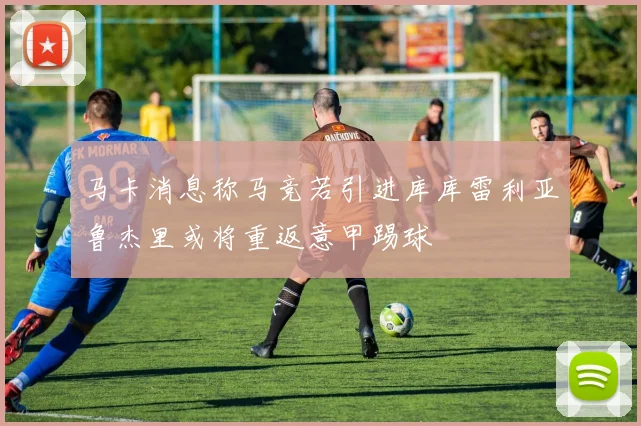 马卡消息称马竞若引进库库雷利亚鲁杰里或将重返意甲踢球