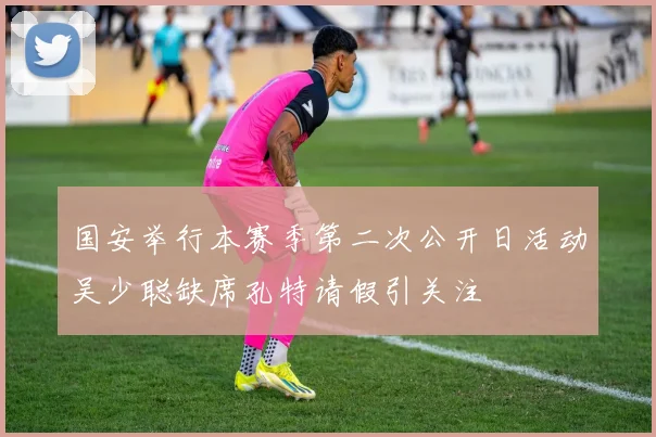 国安举行本赛季第二次公开日活动吴少聪缺席孔特请假引关注