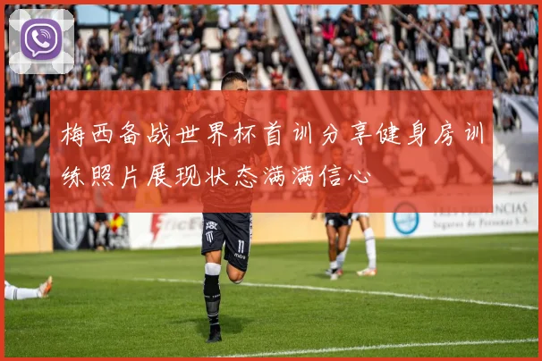 梅西备战世界杯首训分享健身房训练照片展现状态满满信心
