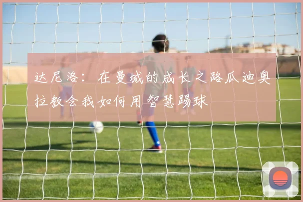 达尼洛：在曼城的成长之路瓜迪奥拉教会我如何用智慧踢球