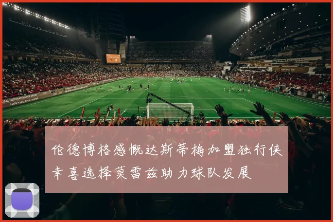 伦德博格感慨达斯蒂梅加盟独行侠幸喜选择莫雷兹助力球队发展