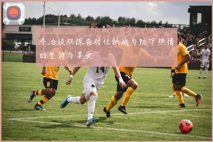 乔治谈双探花对位挑战与防守热情的坚持与享受