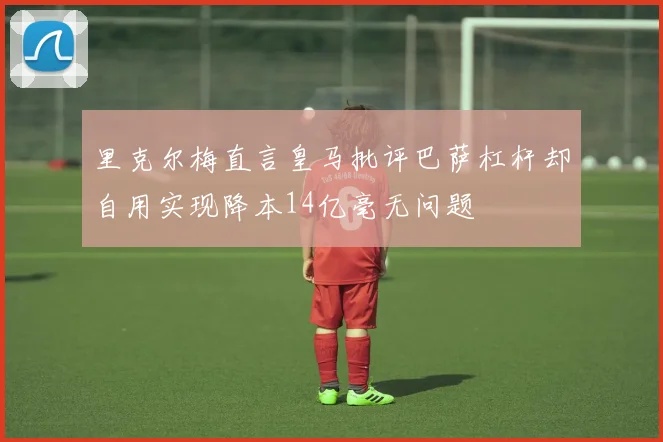 里克尔梅直言皇马批评巴萨杠杆却自用实现降本14亿毫无问题