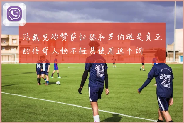 范戴克称赞萨拉赫和罗伯逊是真正的传奇人物不轻易使用这个词