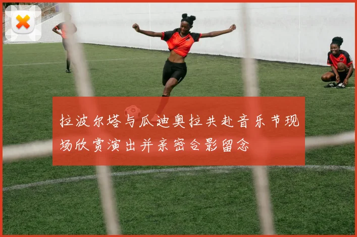 拉波尔塔与瓜迪奥拉共赴音乐节现场欣赏演出并亲密合影留念