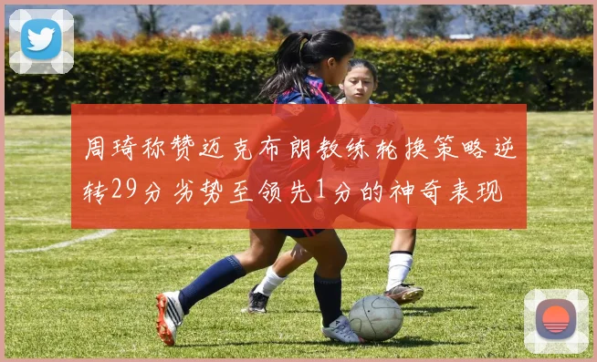 周琦称赞迈克布朗教练轮换策略逆转29分劣势至领先1分的神奇表现
