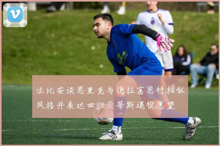 法比安谈恩里克与德拉富恩特相似风格并表达回归贝蒂斯退役愿望
