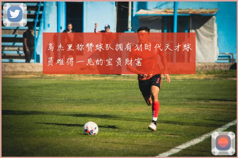 乌杰里称赞球队拥有划时代天才球员难得一见的宝贵财富