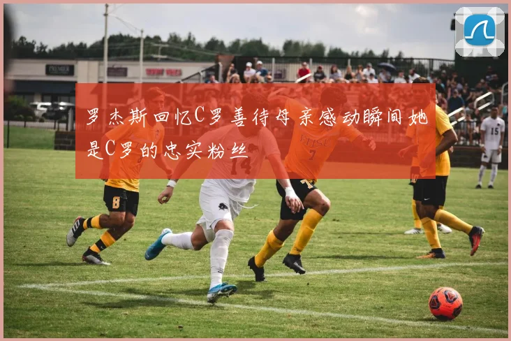 罗杰斯回忆C罗善待母亲感动瞬间她是C罗的忠实粉丝