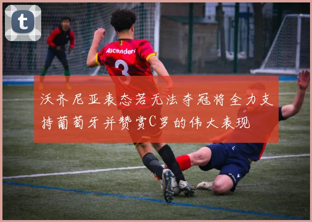 沃齐尼亚表态若无法夺冠将全力支持葡萄牙并赞赏C罗的伟大表现