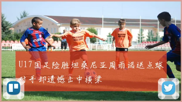 U17国足险胜坦桑尼亚周雨诺送点球对手却遗憾击中横梁
