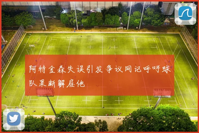 阿特金森失误引发争议网记呼吁球队果断解雇他