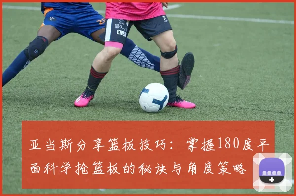 亚当斯分享篮板技巧：掌握180度平面科学抢篮板的秘诀与角度策略