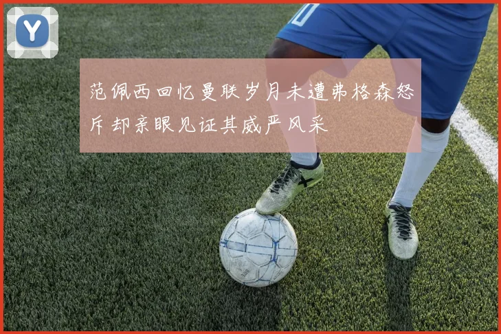 范佩西回忆曼联岁月未遭弗格森怒斥却亲眼见证其威严风采